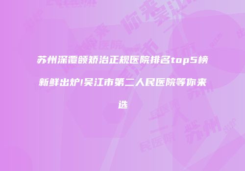苏州深覆颌矫治正规医院排名top5榜新鲜出炉!吴江市第二人民医院等你来选