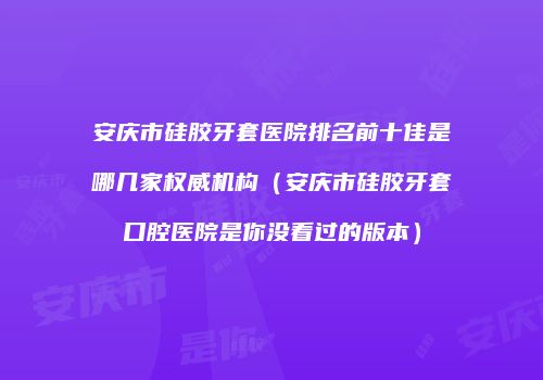 安庆市硅胶牙套医院排名前十佳是哪几家权威机构（安庆市硅胶牙套口腔医院是你没看过的版本）