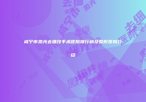 咸宁市激光去细纹手术医院排行榜及整形医院介绍