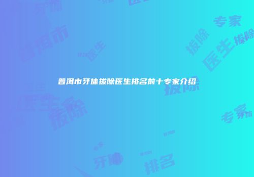 普洱市牙体拔除医生排名前十专家介绍
