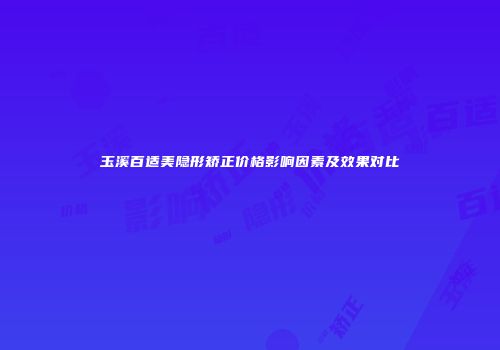 玉溪百适美隐形矫正价格影响因素及效果对比