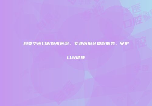 自贡华医口腔整形医院：专业后磨牙拔除服务，守护口腔健康