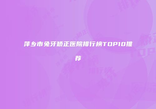 萍乡市兔牙矫正医院排行榜TOP10推荐