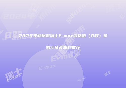 2025年郑州市瑞士E-max瓷贴面（8颗）价格行情及机构推荐