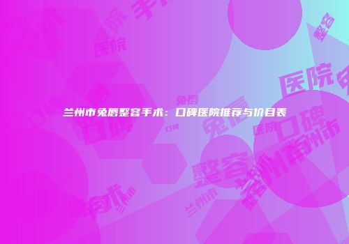兰州市兔唇整容手术：口碑医院推荐与价目表