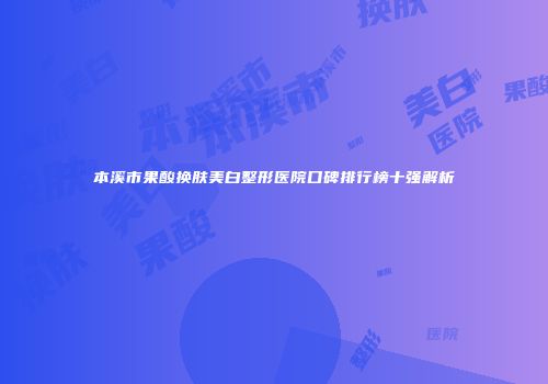 本溪市果酸换肤美白整形医院口碑排行榜十强解析