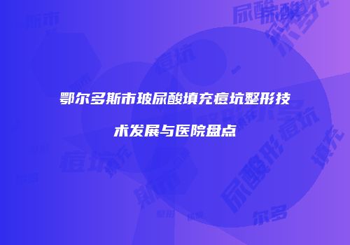 鄂尔多斯市玻尿酸填充痘坑整形技术发展与医院盘点