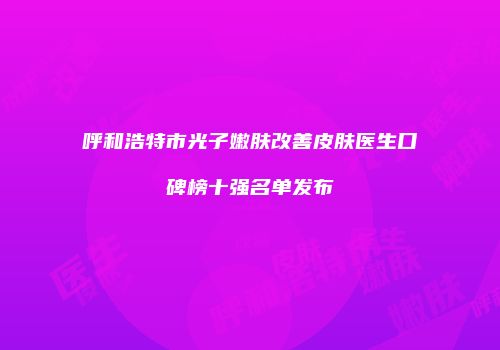 呼和浩特市光子嫩肤改善皮肤医生口碑榜十强名单发布