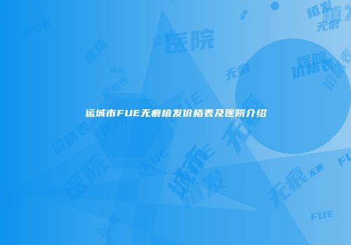 运城市FUE无痕植发价格表及医院介绍