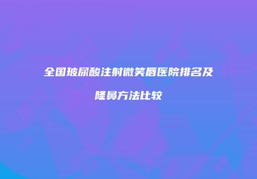 全国玻尿酸注射微笑唇医院排名及隆鼻方法比较