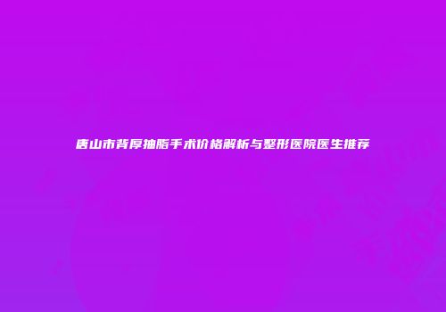 唐山市背厚抽脂手术价格解析与整形医院医生推荐