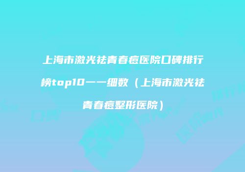 上海市激光祛青春痘医院口碑排行榜top10一一细数（上海市激光祛青春痘整形医院）