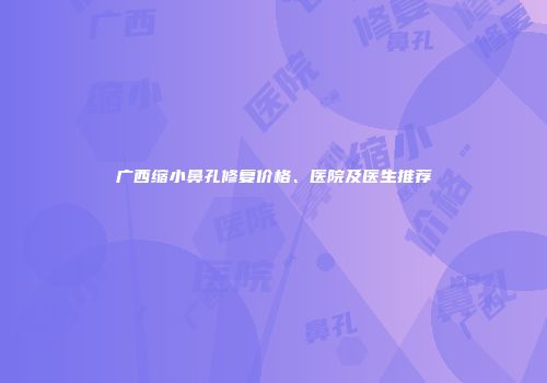 广西缩小鼻孔修复价格、医院及医生推荐