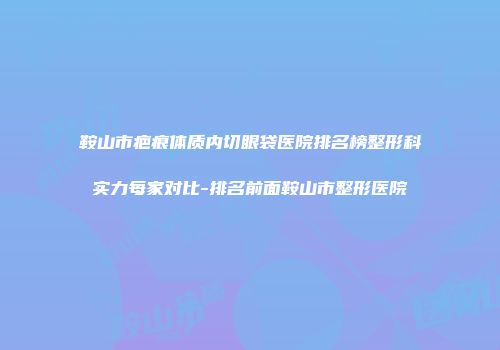 鞍山市疤痕体质内切眼袋医院排名榜整形科实力每家对比-排名前面鞍山市整形医院