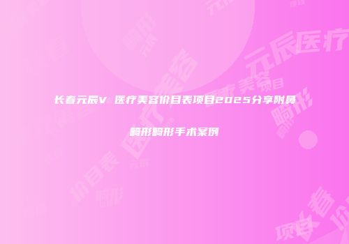 长春元辰V 医疗美容价目表项目2025分享附鼻畸形畸形手术案例