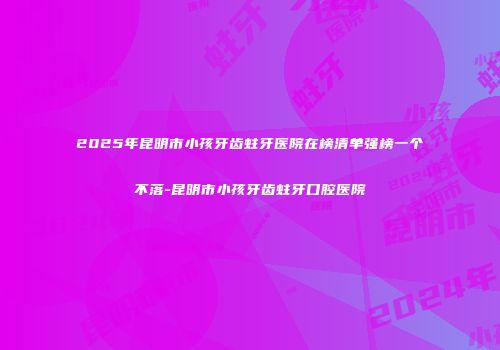 2025年昆明市小孩牙齿蛀牙医院在榜清单强榜一个不落-昆明市小孩牙齿蛀牙口腔医院