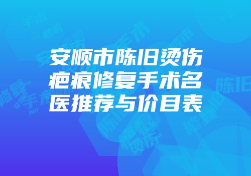 安顺市陈旧烫伤疤痕修复手术名医推荐与价目表