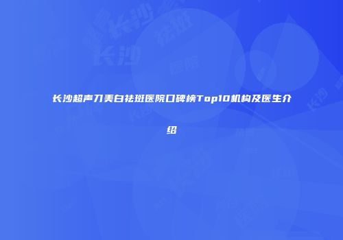 长沙超声刀美白祛斑医院口碑榜Top10机构及医生介绍