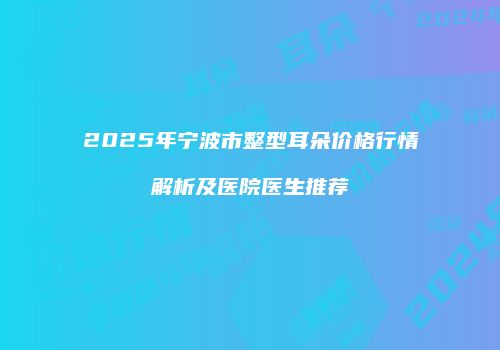 2025年宁波市整型耳朵价格行情解析及医院医生推荐