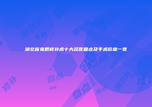 湖北省兔唇修补术十大名医盘点及手术价格一览