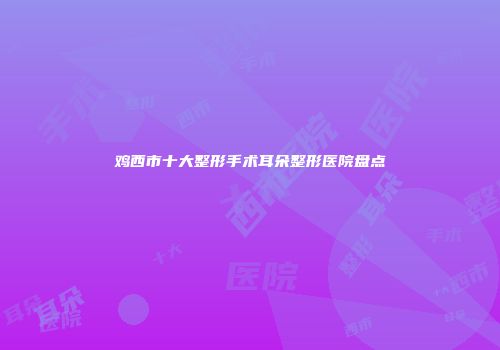 鸡西市十大整形手术耳朵整形医院盘点