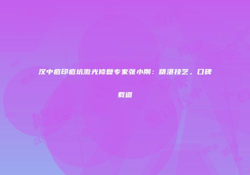汉中痘印痘坑激光修复专家张小刚：精湛技艺，口碑载道