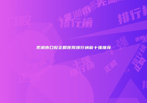 芜湖市口腔正畸医院排行榜前十强推荐