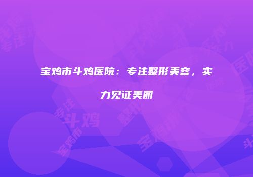 宝鸡市斗鸡医院：专注整形美容，实力见证美丽