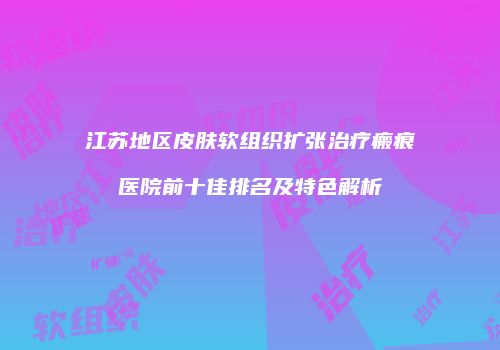 江苏地区皮肤软组织扩张治疗瘢痕医院前十佳排名及特色解析