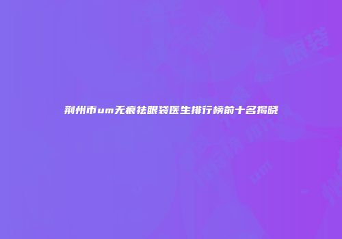 荆州市um无痕祛眼袋医生排行榜前十名揭晓