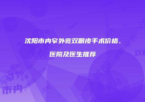 沈阳市内窄外宽双眼皮手术价格、医院及医生推荐