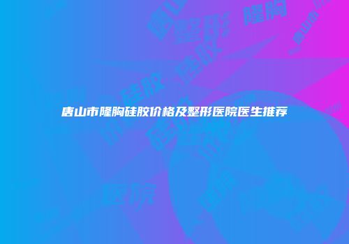唐山市隆胸硅胶价格及整形医院医生推荐