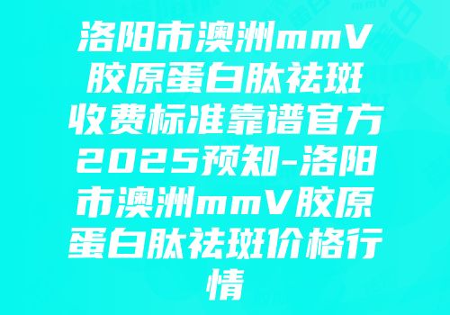 洛阳市澳洲mmV胶原蛋白肽祛斑收费标准靠谱官方2025预知-洛阳市澳洲mmV胶原蛋白肽祛斑价格行情