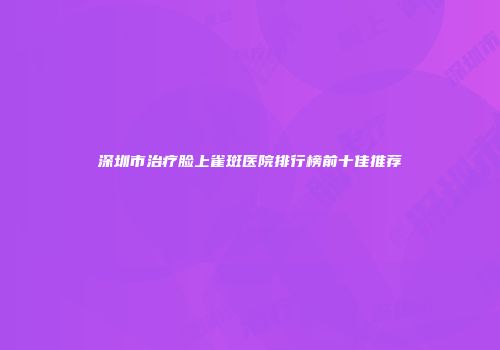 深圳市治疗脸上雀斑医院排行榜前十佳推荐