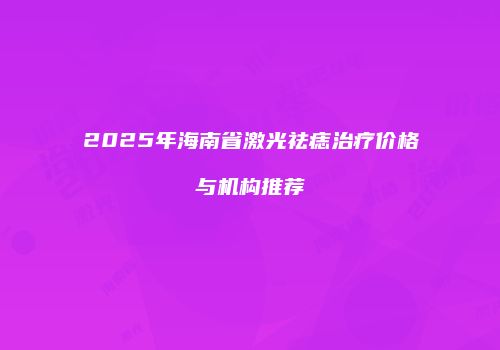 2025年海南省激光祛痣治疗价格与机构推荐