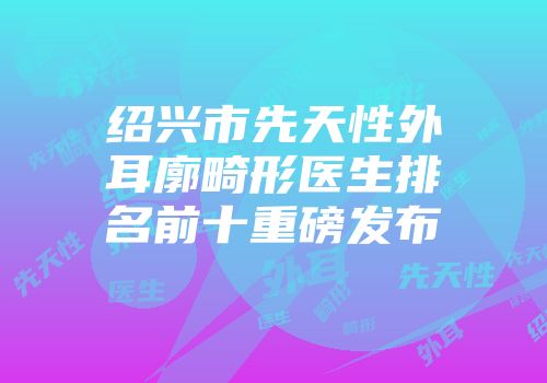 绍兴市先天性外耳廓畸形医生排名前十重磅发布