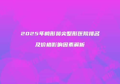2025年畸形鼻尖整形医院排名及价格影响因素解析