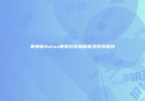 贵州省Botox瘦脸针价格解析及医院推荐