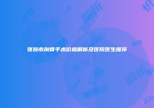 张掖市削骨手术价格解析及医院医生推荐