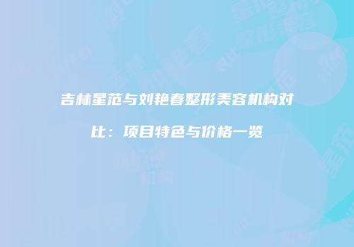 吉林星范与刘艳春整形美容机构对比：项目特色与价格一览
