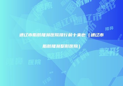 通辽市脂肪隆鼻医院排行前十来也（通辽市脂肪隆鼻整形医院）