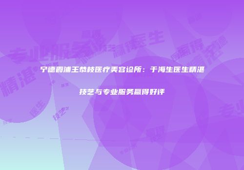 宁德霞浦王恭枝医疗美容诊所：于海生医生精湛技艺与专业服务赢得好评