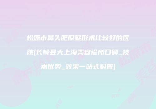 松原市鼻头肥厚整形术比较好的医院(长岭县大上海美容诊所口碑_技术优势_效果一站式科普)