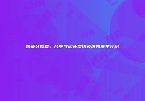 烤瓷牙修复：合肥与汕头费用及优秀医生介绍
