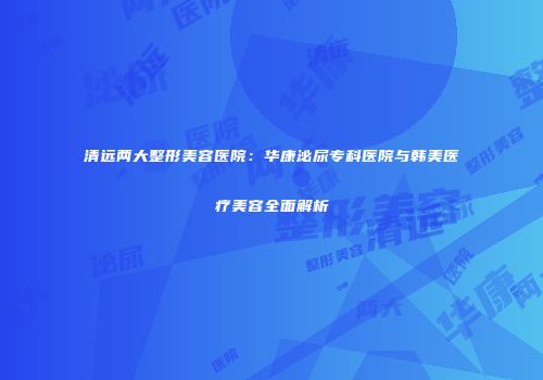 清远两大整形美容医院：华康泌尿专科医院与韩美医疗美容全面解析