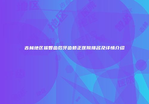 吉林地区拔智齿后牙齿矫正医院排名及详情介绍