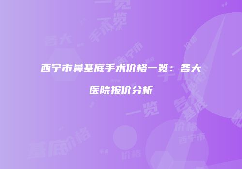 西宁市鼻基底手术价格一览：各大医院报价分析
