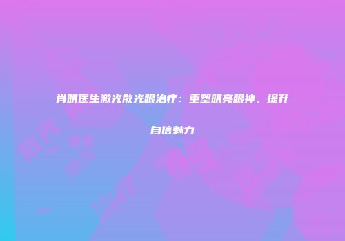 肖明医生激光散光眼治疗：重塑明亮眼神，提升自信魅力