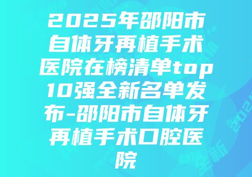 2025年邵阳市自体牙再植手术医院在榜清单top10强全新名单发布-邵阳市自体牙再植手术口腔医院