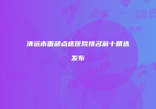 清远市面部点痣医院排名前十精选发布